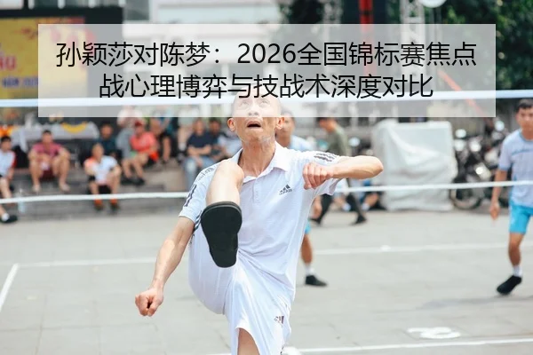 孙颖莎对陈梦：2026全国锦标赛焦点战心理博弈与技战术深度对比